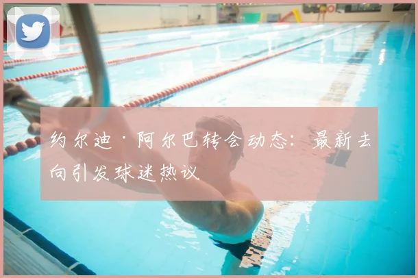 约尔迪·阿尔巴转会动态:最新去向引发球迷热议