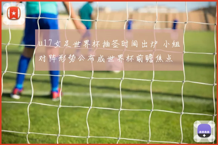 u17女足世界杯抽签时间出炉 小组对阵形势公布成世界杯前瞻焦点
