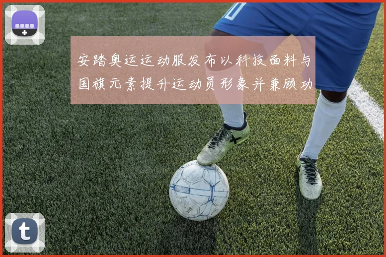 安踏奥运运动服发布以科技面料与国旗元素提升运动员形象并兼顾功能性