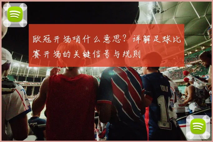 欧冠开场哨什么意思？详解足球比赛开场的关键信号与规则