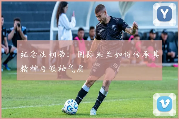 纪念法切蒂：国际米兰如何传承其精神与领袖气质