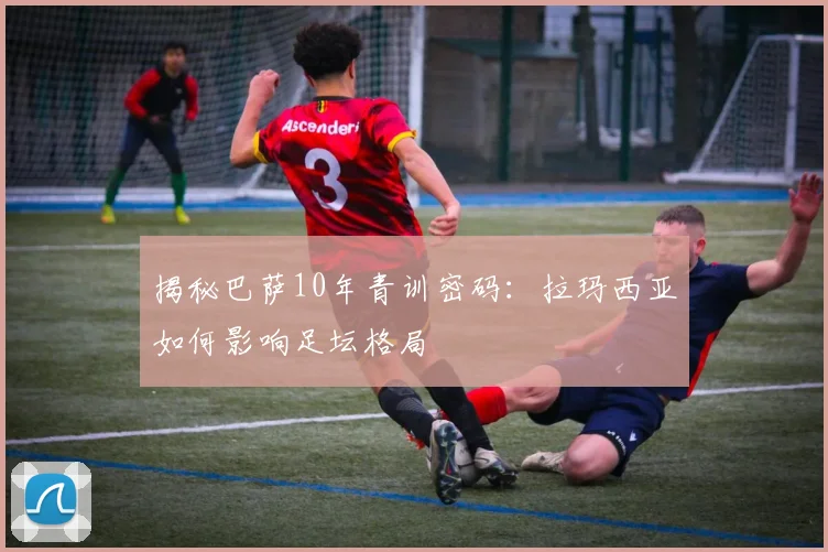 揭秘巴萨10年青训密码：拉玛西亚如何影响足坛格局
