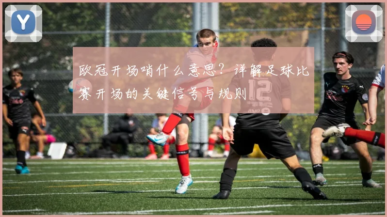 欧冠开场哨什么意思？详解足球比赛开场的关键信号与规则