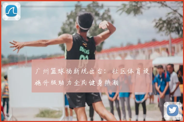 广州篮球场新规出台：社区体育设施升级助力全民健身热潮