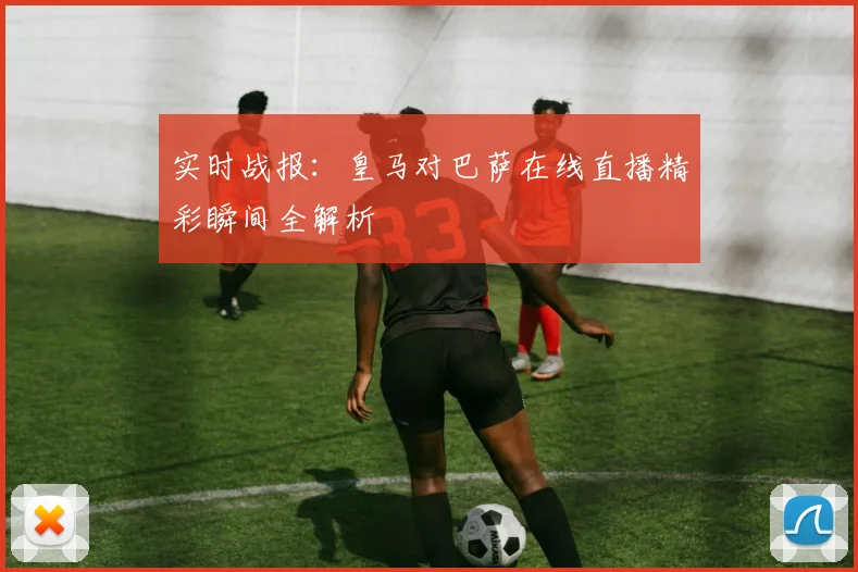 实时战报：皇马对巴萨在线直播精彩瞬间全解析