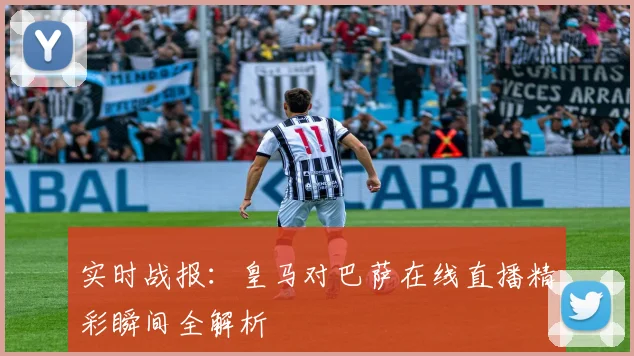 实时战报:皇马对巴萨在线直播精彩瞬间全解析