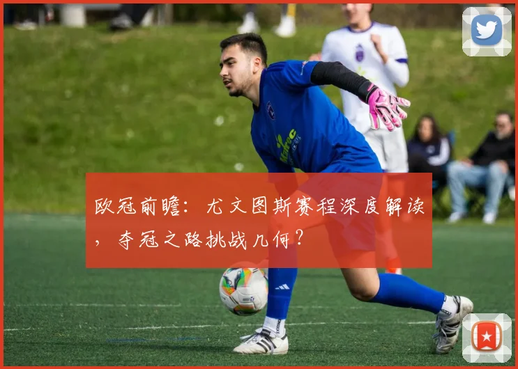 欧冠前瞻：尤文图斯赛程深度解读，夺冠之路挑战几何？