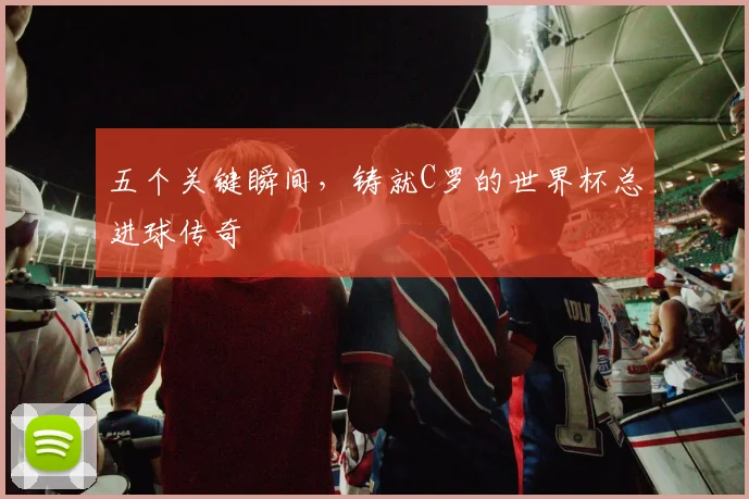 五个关键瞬间,铸就C罗的世界杯总进球传奇