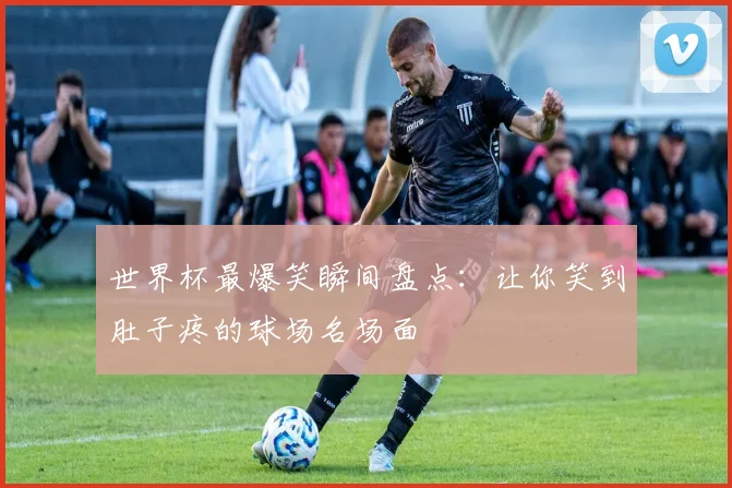 世界杯最爆笑瞬间盘点：让你笑到肚子疼的球场名场面