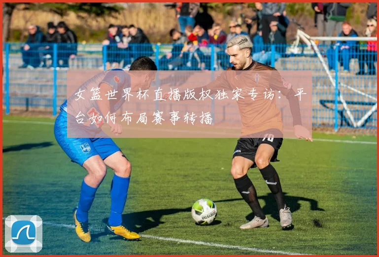女篮世界杯直播版权独家专访:平台如何布局赛事转播