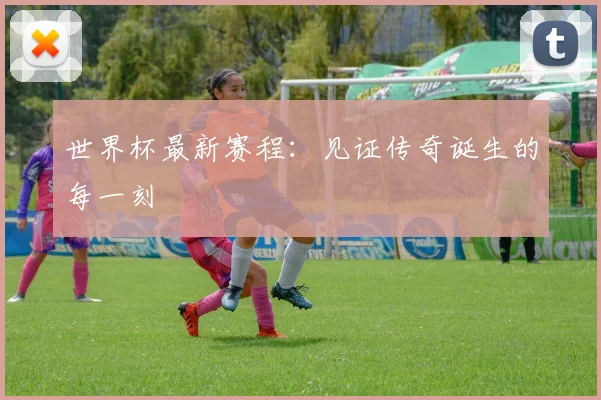 世界杯最新赛程：见证传奇诞生的每一刻