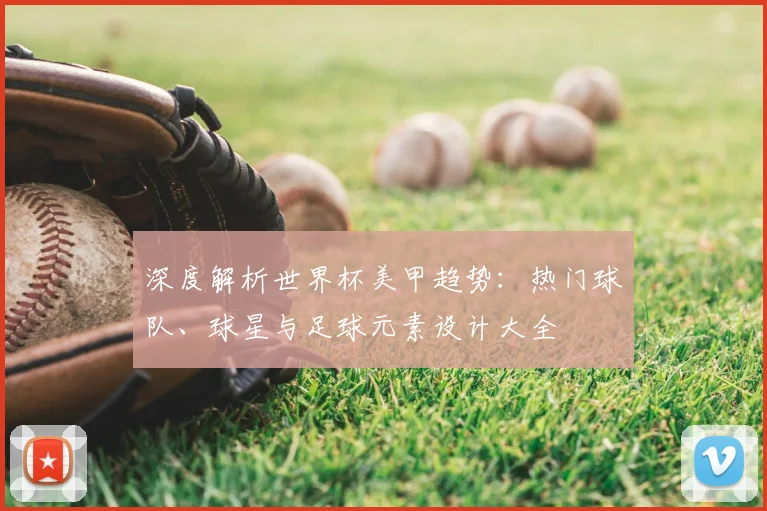 深度解析世界杯美甲趋势:热门球队、球星与足球元素设计大全