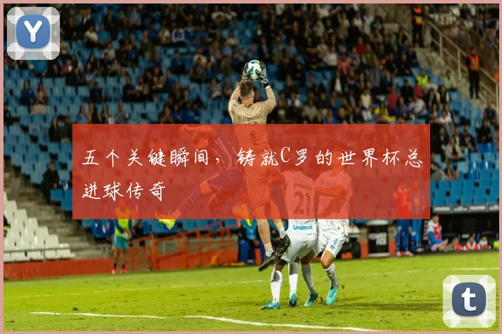 五个关键瞬间,铸就C罗的世界杯总进球传奇