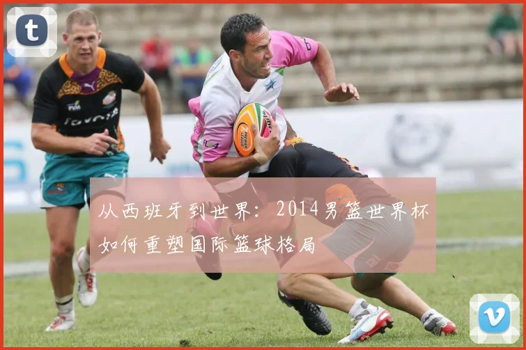 从西班牙到世界：2014男篮世界杯如何重塑国际篮球格局