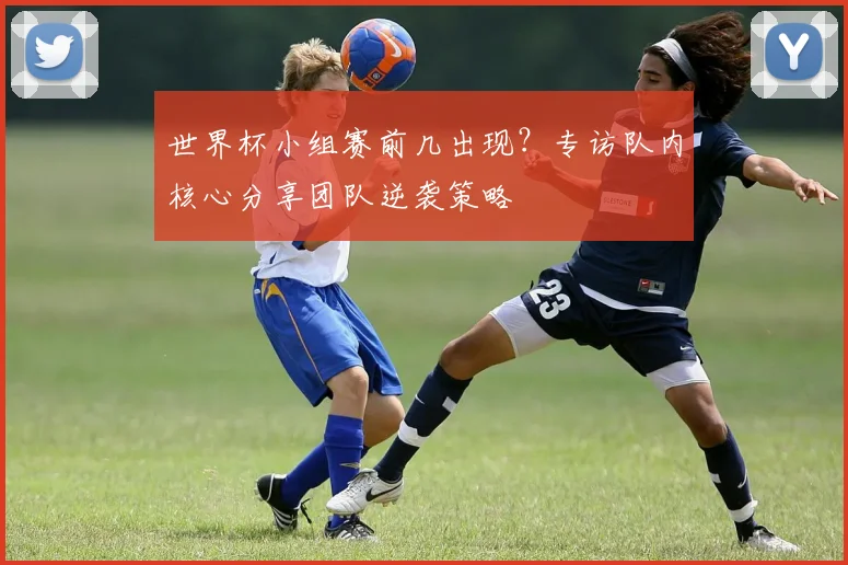 世界杯小组赛前几出现？专访队内核心分享团队逆袭策略